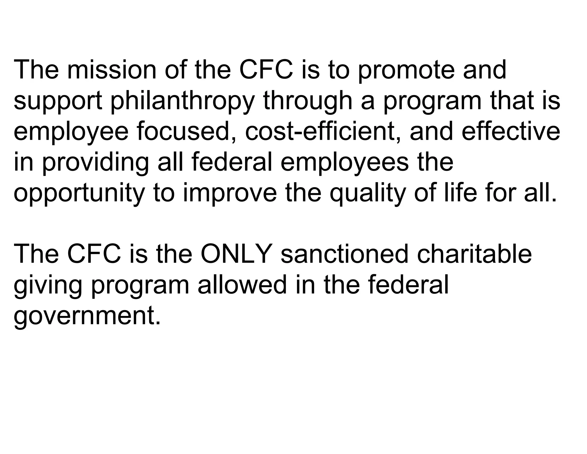 The mission of the CFC is to promote and
support philanthropy through a program that is
employee focused, cost-efficient, and effective
in providing all federal employees the
opportunity to improve the quality of life for all.

The CFC is the ONLY sanctioned charitable
giving program allowed in the federal
government.
 