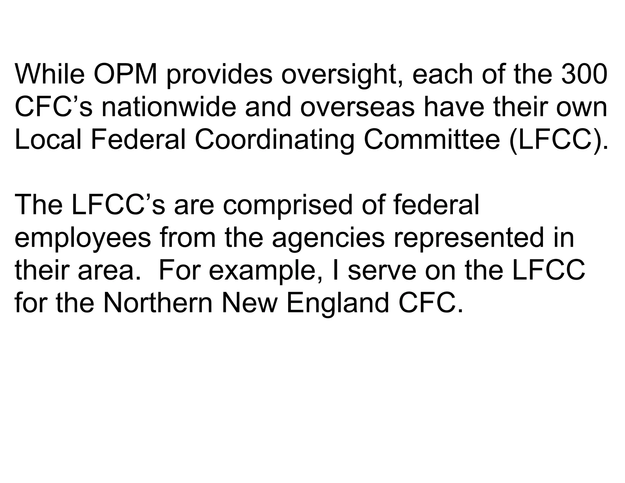 While OPM provides oversight, each of the 300
CFC’s nationwide and overseas have their own
Local Federal Coordinating Committee (LFCC).

The LFCC’s are comprised of federal
employees from the agencies represented in
their area. For example, I serve on the LFCC
for the Northern New England CFC.
 