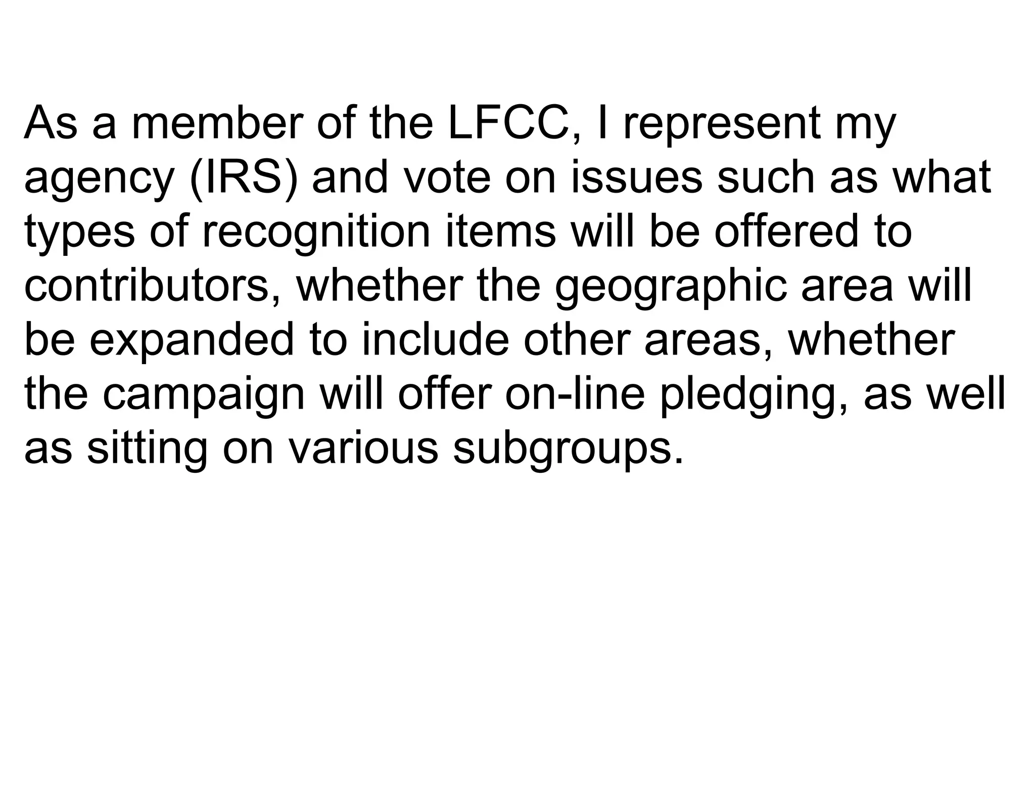 As a member of the LFCC, I represent my
agency (IRS) and vote on issues such as what
types of recognition items will be offered to
contributors, whether the geographic area will
be expanded to include other areas, whether
the campaign will offer on-line pledging, as well
as sitting on various subgroups.
 