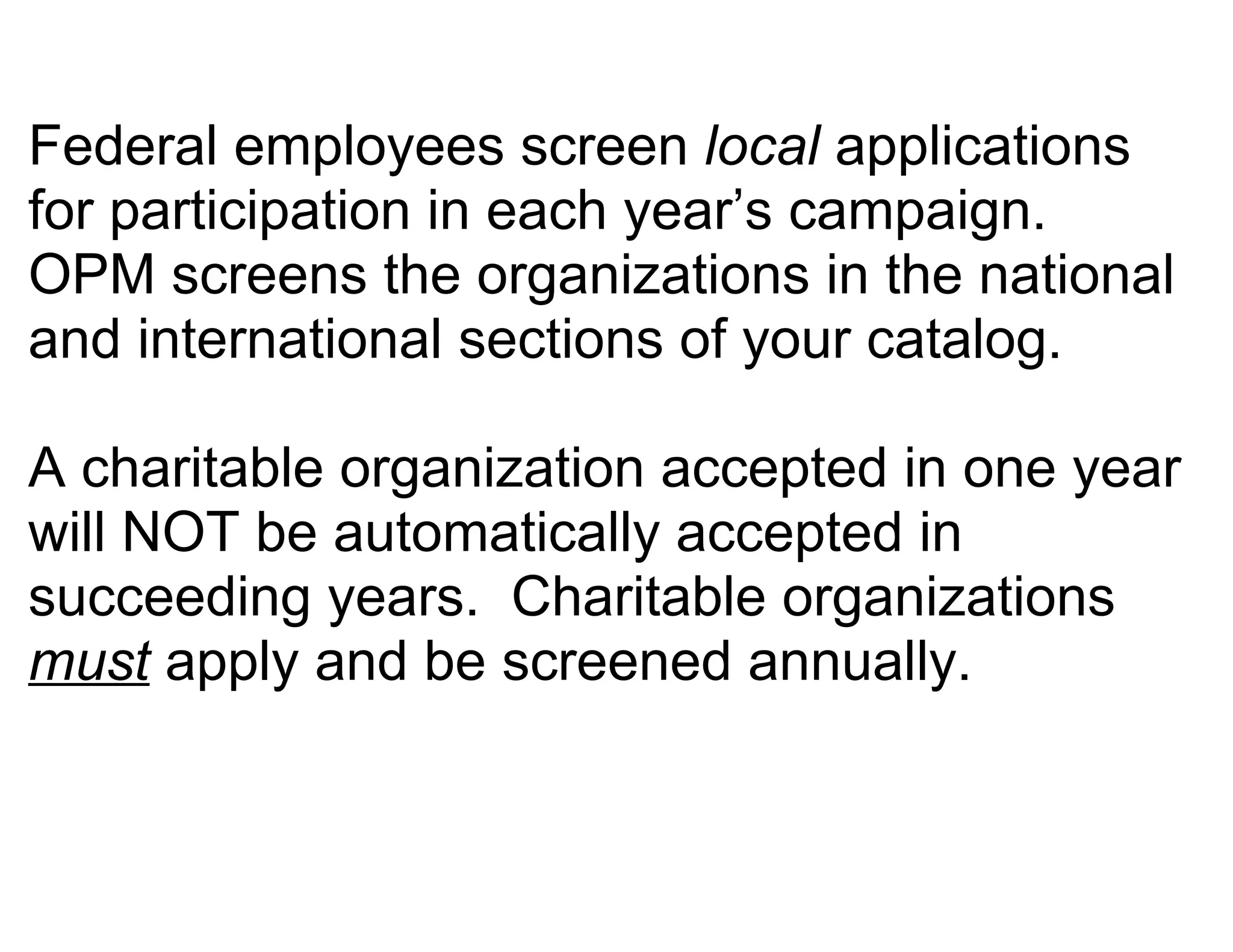 Federal employees screen local applications
for participation in each year’s campaign.
OPM screens the organizations in the national
and international sections of your catalog.

A charitable organization accepted in one year
will NOT be automatically accepted in
succeeding years. Charitable organizations
must apply and be screened annually.
 