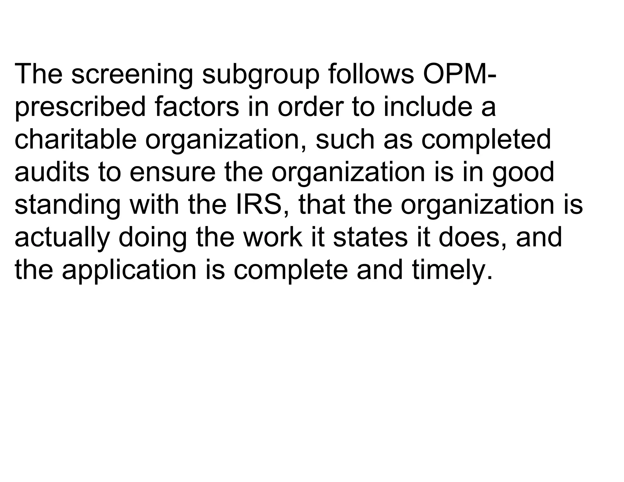 The screening subgroup follows OPM-
prescribed factors in order to include a
charitable organization, such as completed
audits to ensure the organization is in good
standing with the IRS, that the organization is
actually doing the work it states it does, and
the application is complete and timely.
 