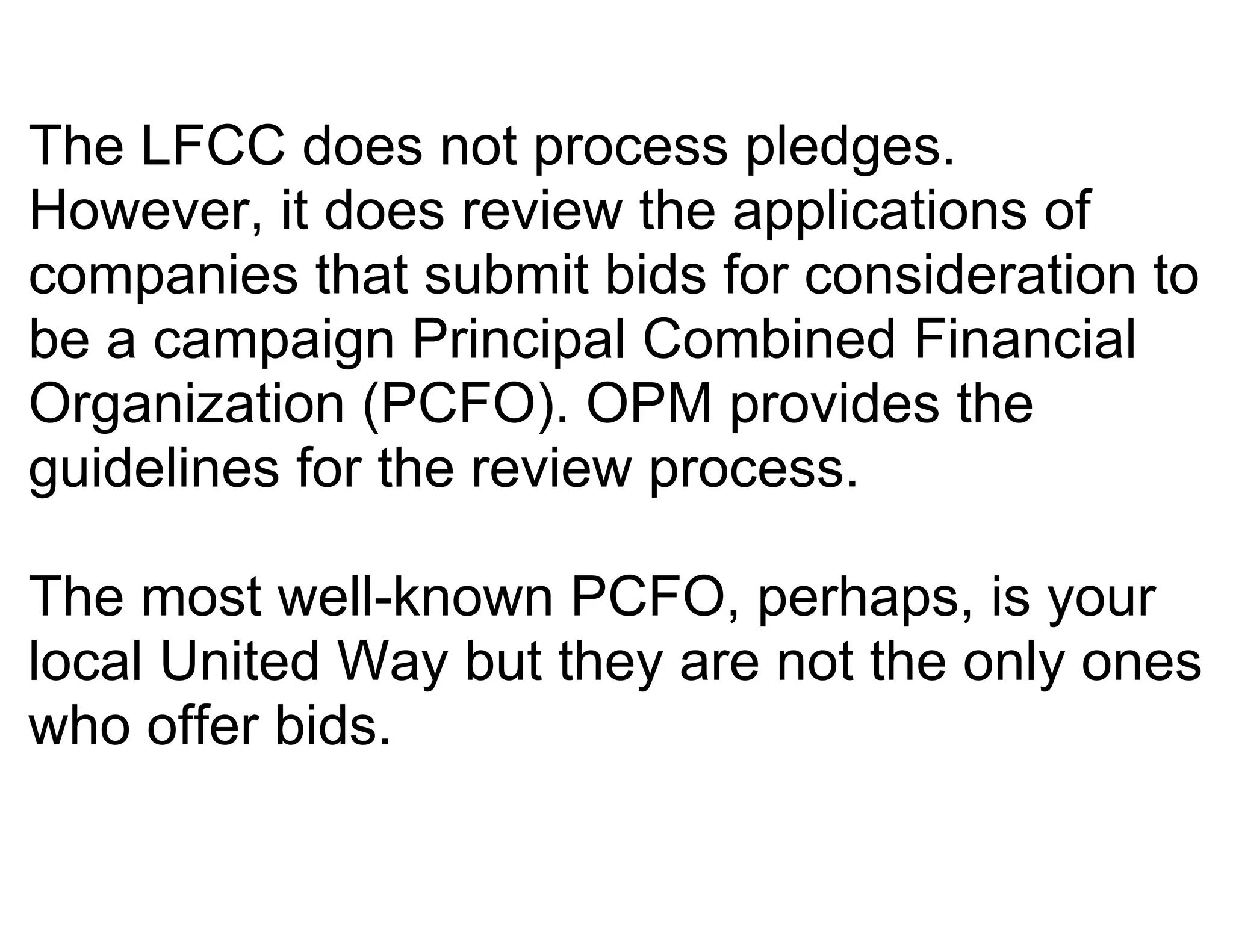 The LFCC does not process pledges.
However, it does review the applications of
companies that submit bids for consideration to
be a campaign Principal Combined Financial
Organization (PCFO). OPM provides the
guidelines for the review process.

The most well-known PCFO, perhaps, is your
local United Way but they are not the only ones
who offer bids.
 