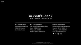 © CLEVERFRANKE B.V. All rights reserved.
All content is confidential unless explicitly specified otherwise.
C°F Utrecht office
Plompetorengracht 4
3512 CC Utrecht
the Netherlands
C°F Chicago office
222 W Merchandise Mart Plaza
Suite 570 5th Floor
Chicago IL 60654
United States of America
Contact information
Email: info@cleverfranke.com
Utrecht: +31 30 785 19 26
Chicago: +1 312 380 0166
www.cleverfranke.com
 