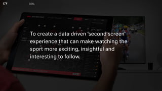 GOAL
To create a data driven ‘second screen’
experience that can make watching the
sport more exciting, insightful and
interesting to follow.
 
