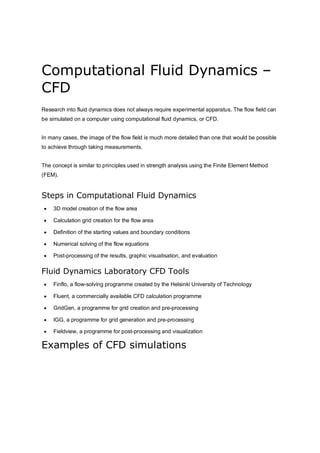 Computational Fluid Dynamics –
CFD
Research into fluid dynamics does not always require experimental apparatus. The flow field can
be simulated on a computer using computational fluid dynamics, or CFD.
In many cases, the image of the flow field is much more detailed than one that would be possible
to achieve through taking measurements.
The concept is similar to principles used in strength analysis using the Finite Element Method
(FEM).
Steps in Computational Fluid Dynamics
 3D model creation of the flow area
 Calculation grid creation for the flow area
 Definition of the starting values and boundary conditions
 Numerical solving of the flow equations
 Post-processing of the results, graphic visualisation, and evaluation
Fluid Dynamics Laboratory CFD Tools
 Finflo, a flow-solving programme created by the Helsinki University of Technology
 Fluent, a commercially available CFD calculation programme
 GridGen, a programme for grid creation and pre-processing
 IGG, a programme for grid generation and pre-processing
 Fieldview, a programme for post-processing and visualization
Examples of CFD simulations
 