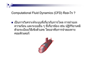 Computational Fluid Dynamics (CFD) คืออะไร ?
เปนการวิเคราะหระบบที่เกี่ยวกับการไหล การถายเท
ความรอน และระบบอื่น ๆ ที่เกี่ยวของ เชน ปฏิกิริยาเคมี
ดวยระเบียบวิธีเชิงตัวเลข โดยอาศัยการจําลองทาง
คอมพิวเตอร
 