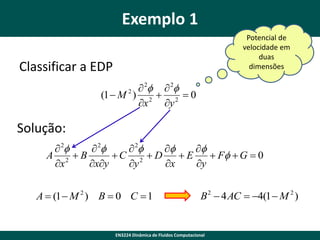 Exemplo 1
Potencial de
velocidade em
duas
dimensões

Classificar a EDP
 2f  2f
(1  M 2 ) 2  2  0
x
y

Solução:
 2f
 2f
 2f
f
f
A 2 B
C 2  D
E
 Ff  G  0
x
xy
y
x
y
A  (1  M 2 ) B  0 C  1

B 2  4 AC  4(1  M 2 )

EN3224 Dinâmica de Fluidos Computacional

 