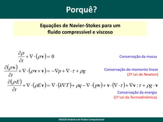 Porquê?
Equações de Navier-Stokes para um
fluido compressível e viscoso


    v   0
t

Conservação da massa

  v 
Conservação do momento linear
    v  v   p     g
(2ª Lei de Newton)
t
  E 
   E v     kT   q     pv   v      v :   g  v
t
Conservação da energia
(1ª Lei da Termodinâmica)

EN3224 Dinâmica de Fluidos Computacional

 