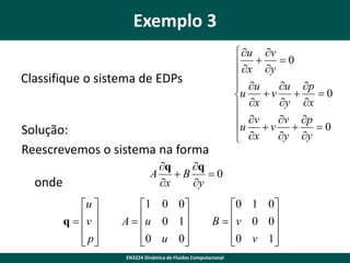 Exemplo 3
 u v
 x  y  0

 u
u p
u
v 
0

y x
 x
 v
v p
u v 
0

y y
 x

Classifique o sistema de EDPs

Solução:
Reescrevemos o sistema na forma
q
q
A B
0
x
y

onde
u 
q  v 
 
 p
 

1 0 0
A  u 0 1


 0 u 0



0 1 0
B   v 0 0


0 v 1



EN3224 Dinâmica de Fluidos Computacional

 