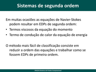 Sistemas de segunda ordem
Em muitas ocasiões as equações de Navier-Stokes
podem resultar em EDPs de segunda ordem:
• Termos viscosos da equação do momento
• Termo de condução de calor da equação de energia
O método mais fácil de classificação consiste em
reduzir a ordem das equações e trabalhar como se
fossem EDPs de primeira ordem.

EN3224 Dinâmica de Fluidos Computacional

 