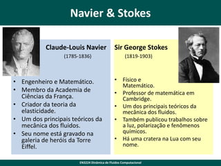 Navier & Stokes
Claude-Louis Navier
(1785-1836)

• Engenheiro e Matemático.
• Membro da Academia de
Ciências da França.
• Criador da teoria da
elasticidade.
• Um dos principais teóricos da
mecânica dos fluidos.
• Seu nome está gravado na
galeria de heróis da Torre
Eiffel.

Sir George Stokes
(1819-1903)

• Físico e
Matemático.
• Professor de matemática em
Cambridge.
• Um dos principais teóricos da
mecânica dos fluidos.
• Também publicou trabalhos sobre
a luz, polarização e fenômenos
químicos.
• Há uma cratera na Lua com seu
nome.

EN3224 Dinâmica de Fluidos Computacional

 