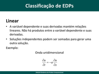 Classificação de EDPs
Linear
• A variável dependente e suas derivadas mantém relações
lineares. Não há produtos entre a variável dependente e suas
derivadas.
• Soluções independentes podem ser somadas para gerar uma
outra solução.
Exemplo:
Onda unidimensional
u
u
 a
t
x
EN3224 Dinâmica de Fluidos Computacional

 
