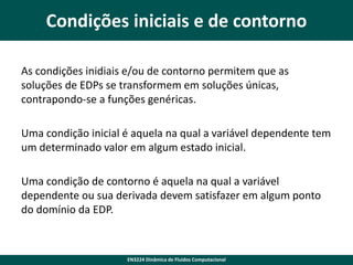 Condições iniciais e de contorno
As condições inidiais e/ou de contorno permitem que as
soluções de EDPs se transformem em soluções únicas,
contrapondo-se a funções genéricas.

Uma condição inicial é aquela na qual a variável dependente tem
um determinado valor em algum estado inicial.
Uma condição de contorno é aquela na qual a variável
dependente ou sua derivada devem satisfazer em algum ponto
do domínio da EDP.

EN3224 Dinâmica de Fluidos Computacional

 