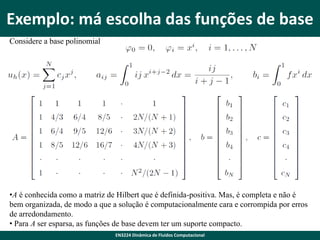 Exemplo: má escolha das funções de base
Considere a base polinomial

•A é conhecida como a matriz de Hilbert que é definida-positiva. Mas, é completa e não é
bem organizada, de modo a que a solução é computacionalmente cara e corrompida por erros
de arredondamento.
• Para A ser esparsa, as funções de base devem ter um suporte compacto.
EN3224 Dinâmica de Fluidos Computacional

 