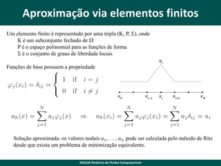 Aproximação via elementos finitos
Um elemento finito é representado por uma tripla (K, P, S), onde
K é um subconjunto fechado de W
P é o espaço polinomial para as funções de forma
S é o conjunto de graus de liberdade locais
Funções de base possuem a propriedade

Solução aproximada: os valores nodais u1,. . . , uN pode ser calculada pelo método de Ritz
desde que exista um problema de minimização equivalente.
EN3224 Dinâmica de Fluidos Computacional

 