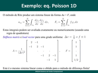 Exemplo: eq. Poisson 1D
O método de Ritz produz um sistema linear da forma Au = F, onde

Estas integrais podem ser avaliada exatamente ou numericamente (usando uma
regra de quadratura)
Stiffness matrix e load vector para uma grade uniforme

Este é o mesmo sistema linear como o obtido para o método de diferença finita!
EN3224 Dinâmica de Fluidos Computacional

 