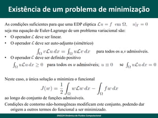 Existência de um problema de minimização
As condições suficientes para que uma EDP eliptica
seja ma equação de Euler-Lagrange de um problema variacional são:
• O operador L deve ser linear.
• O operador L deve ser auto-adjunto (simétrico)

para todos os u,v admissíveis.
• O operador L deve ser definido positivo

Neste caso, a única solução u minimiza o funcional

ao longo do conjunto de funções admissíveis.
Condições de contorno não-homogêneas modificam este conjunto, podendo dar
origem a outros termos do funcional a ser minimizado.
EN3224 Dinâmica de Fluidos Computacional

 