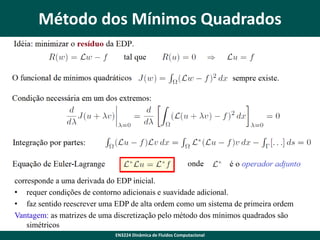 Método dos Mínimos Quadrados

corresponde a uma derivada do EDP inicial.
• requer condições de contorno adicionais e suavidade adicional.
• faz sentido reescrever uma EDP de alta ordem como um sistema de primeira ordem
Vantagem: as matrizes de uma discretização pelo método dos mínimos quadrados são
simétricos
EN3224 Dinâmica de Fluidos Computacional

 