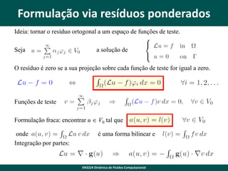 Formulação via resíduos ponderados
Ideia: tornar o resíduo ortogonal a um espaço de funções de teste.
Seja

a solução de

O resíduo é zero se a sua projeção sobre cada função de teste for igual a zero.

Funções de teste
Formulação fraca: encontrar u  V0 tal que
onde
Integração por partes:

é uma forma bilinear e

EN3224 Dinâmica de Fluidos Computacional

 