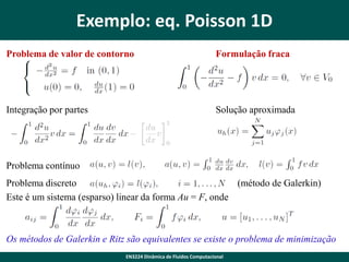 Exemplo: eq. Poisson 1D
Problema de valor de contorno

Formulação fraca

Integração por partes

Solução aproximada

Problema contínuo
Problema discreto
(método de Galerkin)
Este é um sistema (esparso) linear da forma Au = F, onde

Os métodos de Galerkin e Ritz são equivalentes se existe o problema de minimização
EN3224 Dinâmica de Fluidos Computacional

 