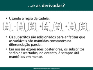 ...e as derivadas?
• Usando a regra da cadeia:
    x 
    h 

    t 
       
 x 
 h   x    t   x 

 x  y ,t  h ,t  x  y ,t 
 y ,t  x ,h   y ,t
x ,t 
• Os subscritos são adicionados para enfatizar que
as variáveis ​são mantidas constantes na
diferenciação parcial.
• Em nossas expressões posteriores, os subscritos
serão descartados, no entanto, é sempre útil
mantê-los em mente.
EN3224 Dinâmica de Fluidos Computacional

 