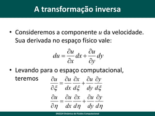 A transformação inversa
• Consideremos a componente u da velocidade.
Sua derivada no espaço físico vale:
u
u
du 
dx  dy
x
y
• Levando para o espaço computacional,
teremos
u u x u y


x dx dx dy dx
u u x u y


h dx dh dy dh
EN3224 Dinâmica de Fluidos Computacional

 