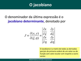 O jacobiano
O denominador da última expressão é o
jacobiano determinante, denotado por
x
 ( x, y ) x
J

 (x ,h ) x
h

y
dx
y
dh

O Jacobiano é a matriz de todos as derivadas
parciais de primeira ordem de um vetor ou de
função com valor escalar com respeito a outro
vector.
EN3224 Dinâmica de Fluidos Computacional

 