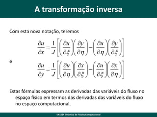 A transformação inversa
Com esta nova notação, teremos

u 1  u  y   u  y 
  
 x  h    h  x 
 
 
x J  
 
 
e

u 1  u  x   u  x 
 
 h  x    x  h 
   

y J 
   


Estas fórmulas expressam as derivadas das variáveis do fluxo no
espaço físico em termos das derivadas das variáveis do fluxo
no espaço computacional.
EN3224 Dinâmica de Fluidos Computacional

 