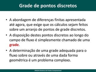 Grade de pontos discretos
• A abordagem de diferenças finitas apresentada
até agora, que exige que os cálculos sejam feitos
sobre um arranjo de pontos de grade discretos.
• A disposição destes pontos discretos ao longo do
campo de fluxo é simplesmente chamado de uma
grade.
• A determinação de uma grade adequada para o
fluxo sobre ou através de uma dada forma
geométrica é um problema complexo.
EN3224 Dinâmica de Fluidos Computacional

 
