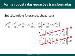 Forma robusta das equações transformadas
Substituindo e fatorando, chega-se a
U  
x
x   
h
h 
 JF

J

 JG

 h  JF x  JG y 


t x 
x
y 



0


 F
 x

 x    h 
J

J

 x  h  x 


 G
 x

 x    h 
J
 y   h  J y   0








EN3224 Dinâmica de Fluidos Computacional

0

 