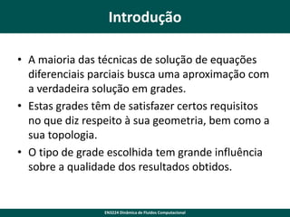 Introdução
• A maioria das técnicas de solução de equações
diferenciais parciais busca uma aproximação com
a verdadeira solução em grades.
• Estas grades têm de satisfazer certos requisitos
no que diz respeito à sua geometria, bem como a
sua topologia.
• O tipo de grade escolhida tem grande influência
sobre a qualidade dos resultados obtidos.

EN3224 Dinâmica de Fluidos Computacional

 