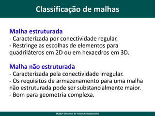 Classificação de malhas
Malha estruturada
- Caracterizada por conectividade regular.
- Restringe as escolhas de elementos para
quadriláteros em 2D ou em hexaedros em 3D.

Malha não estruturada
- Caracterizada pela conectividade irregular.
- Os requisitos de armazenamento para uma malha
não estruturada pode ser substancialmente maior.
- Bom para geometria complexa.
EN3224 Dinâmica de Fluidos Computacional

 