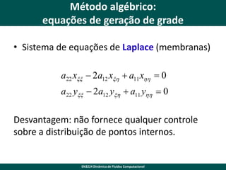 Método algébrico:
equações de geração de grade
• Sistema de equações de Laplace (membranas)
a22 xxx  2a12 xxh  a11 xhh  0
a22 yxx  2a12 yxh  a11 yhh  0

Desvantagem: não fornece qualquer controle
sobre a distribuição de pontos internos.

EN3224 Dinâmica de Fluidos Computacional

 