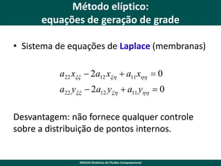 Método elíptico:
equações de geração de grade
• Sistema de equações de Laplace (membranas)
a22 xxx  2a12 xxh  a11 xhh  0
a22 yxx  2a12 yxh  a11 yhh  0

Desvantagem: não fornece qualquer controle
sobre a distribuição de pontos internos.

EN3224 Dinâmica de Fluidos Computacional

 