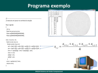 Programa exemplo
//--------------------------------------------------------------------------// executa um passo no sentido da solução
float dgrid()
{
int i,j;
float xm,ym,erro,mm;
float xx[MAXDIM][MAXDIM];
float yy[MAXDIM][MAXDIM];
mm = 0; erro = 0;
for(i=1;i<(n-1);i++)
for(j=1;j<(m-1);j++) {
xm = (xx[i-1][j] + xx[i+1][j] + xx[i][j-1] + xx[i][j+1])/4;
ym = (yy[i-1][j] + yy[i+1][j] + yy[i][j-1] + yy[i][j+1])/4;
erro += sqr(x[i][j] - xm) + sqr(y[i][j] - ym);
mm += 1.0;
x[i][j] = xm;
y[i][j] = ym;
}
erro = sqrt(erro) / mm;
return erro;
}

xi , j 

xi 1, j  xi 1, j  xi , j 1  xi , j 1

EN3224 Dinâmica de Fluidos Computacional

4

 
