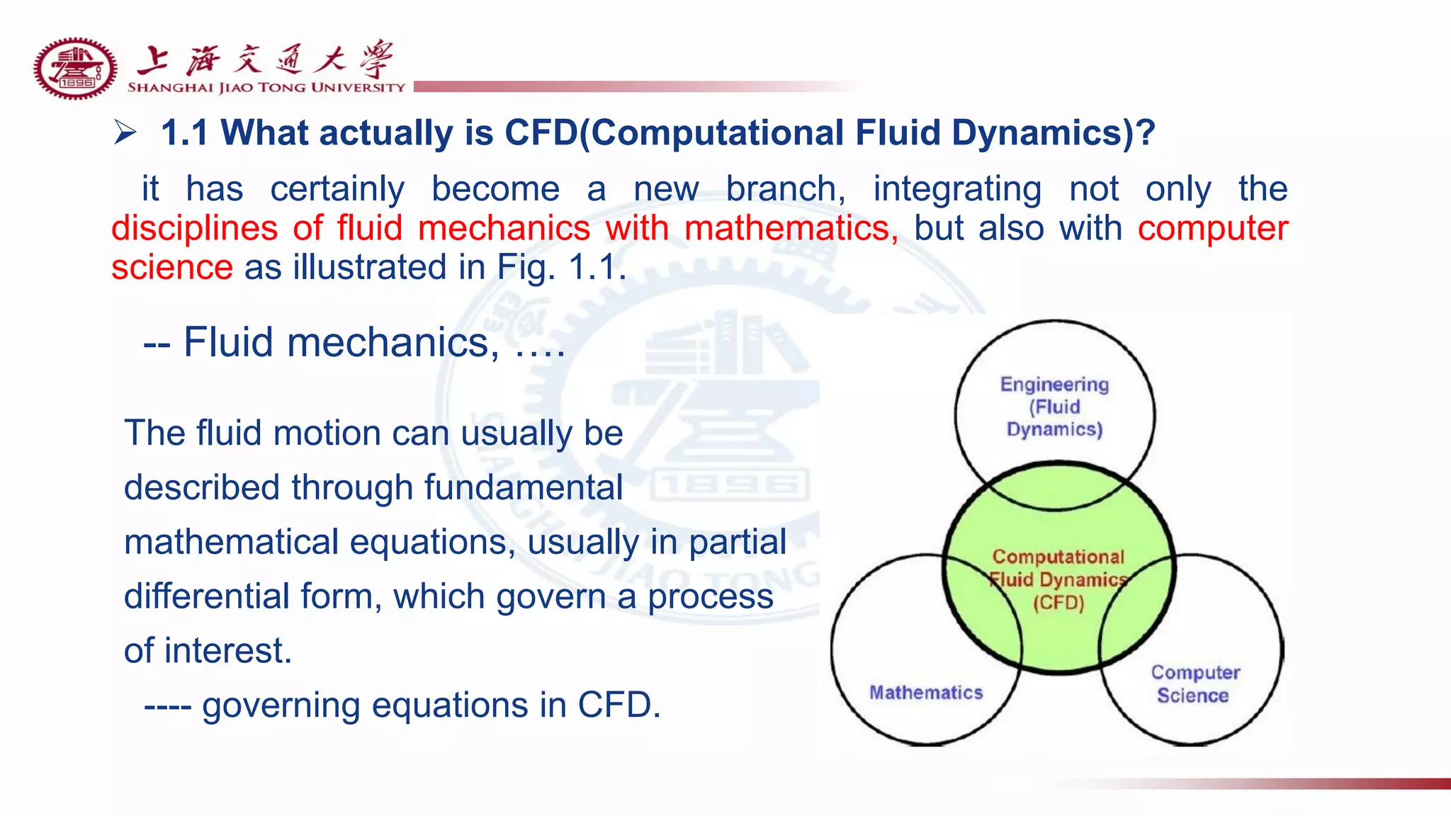  1.1 What actually is CFD(Computational Fluid Dynamics)?
it has certainly become a new branch, integrating not only the
disciplines of fluid mechanics with mathematics, but also with computer
science as illustrated in Fig. 1.1.
-- Fluid mechanics, ….
The fluid motion can usually be
described through fundamental
mathematical equations, usually in partial
differential form, which govern a process
of interest.
---- governing equations in CFD.
 