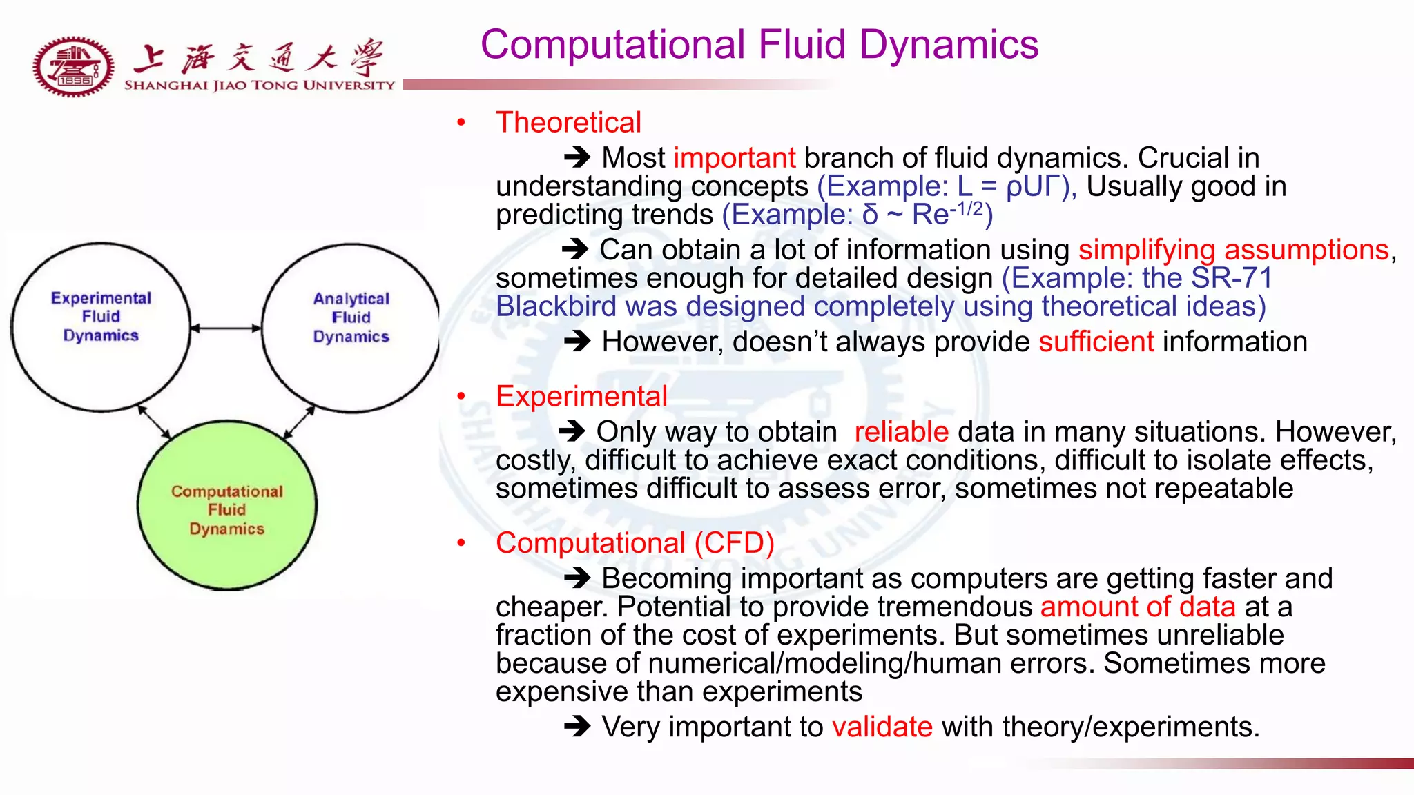 Computational Fluid Dynamics
• Theoretical
 Most important branch of fluid dynamics. Crucial in
understanding concepts (Example: L = ρUΓ), Usually good in
predicting trends (Example: δ ~ Re-1/2)
 Can obtain a lot of information using simplifying assumptions,
sometimes enough for detailed design (Example: the SR-71
Blackbird was designed completely using theoretical ideas)
 However, doesn’t always provide sufficient information
• Experimental
 Only way to obtain reliable data in many situations. However,
costly, difficult to achieve exact conditions, difficult to isolate effects,
sometimes difficult to assess error, sometimes not repeatable
• Computational (CFD)
 Becoming important as computers are getting faster and
cheaper. Potential to provide tremendous amount of data at a
fraction of the cost of experiments. But sometimes unreliable
because of numerical/modeling/human errors. Sometimes more
expensive than experiments
 Very important to validate with theory/experiments.
 