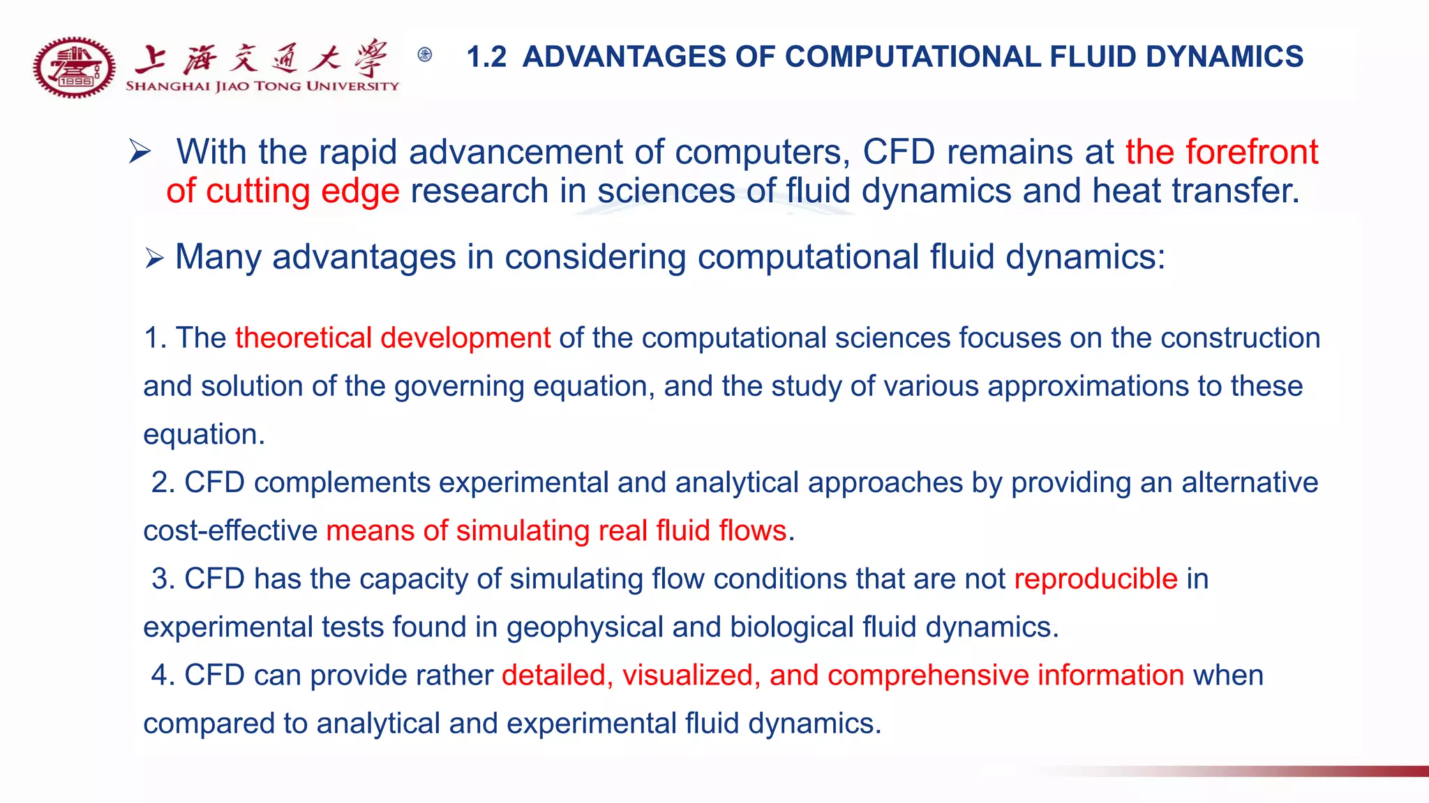 1.2 ADVANTAGES OF COMPUTATIONAL FLUID DYNAMICS
 With the rapid advancement of computers, CFD remains at the forefront
of cutting edge research in sciences of fluid dynamics and heat transfer.
 Many advantages in considering computational fluid dynamics:
1. The theoretical development of the computational sciences focuses on the construction
and solution of the governing equation, and the study of various approximations to these
equation.
2. CFD complements experimental and analytical approaches by providing an alternative
cost-effective means of simulating real fluid flows.
3. CFD has the capacity of simulating flow conditions that are not reproducible in
experimental tests found in geophysical and biological fluid dynamics.
4. CFD can provide rather detailed, visualized, and comprehensive information when
compared to analytical and experimental fluid dynamics.
 