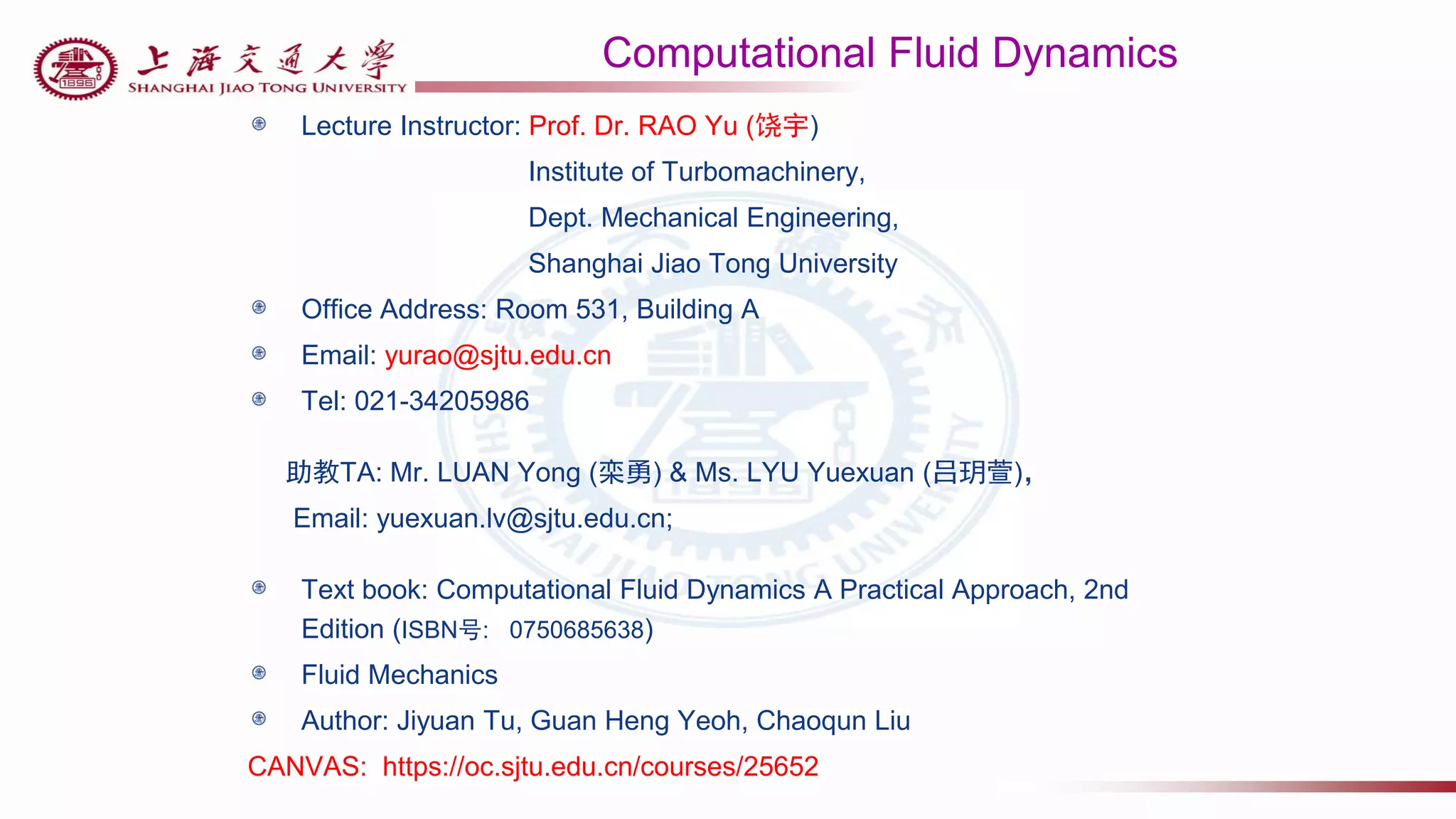 Computational Fluid Dynamics
Lecture Instructor: Prof. Dr. RAO Yu (饶宇)
Institute of Turbomachinery,
Dept. Mechanical Engineering,
Shanghai Jiao Tong University
Office Address: Room 531, Building A
Email: yurao@sjtu.edu.cn
Tel: 021-34205986
助教TA: Mr. LUAN Yong (栾勇) & Ms. LYU Yuexuan (吕玥萱)，
Email: yuexuan.lv@sjtu.edu.cn;
Text book: Computational Fluid Dynamics A Practical Approach, 2nd
Edition (ISBN号: 0750685638)
Fluid Mechanics
Author: Jiyuan Tu, Guan Heng Yeoh, Chaoqun Liu
CANVAS: https://oc.sjtu.edu.cn/courses/25652
 
