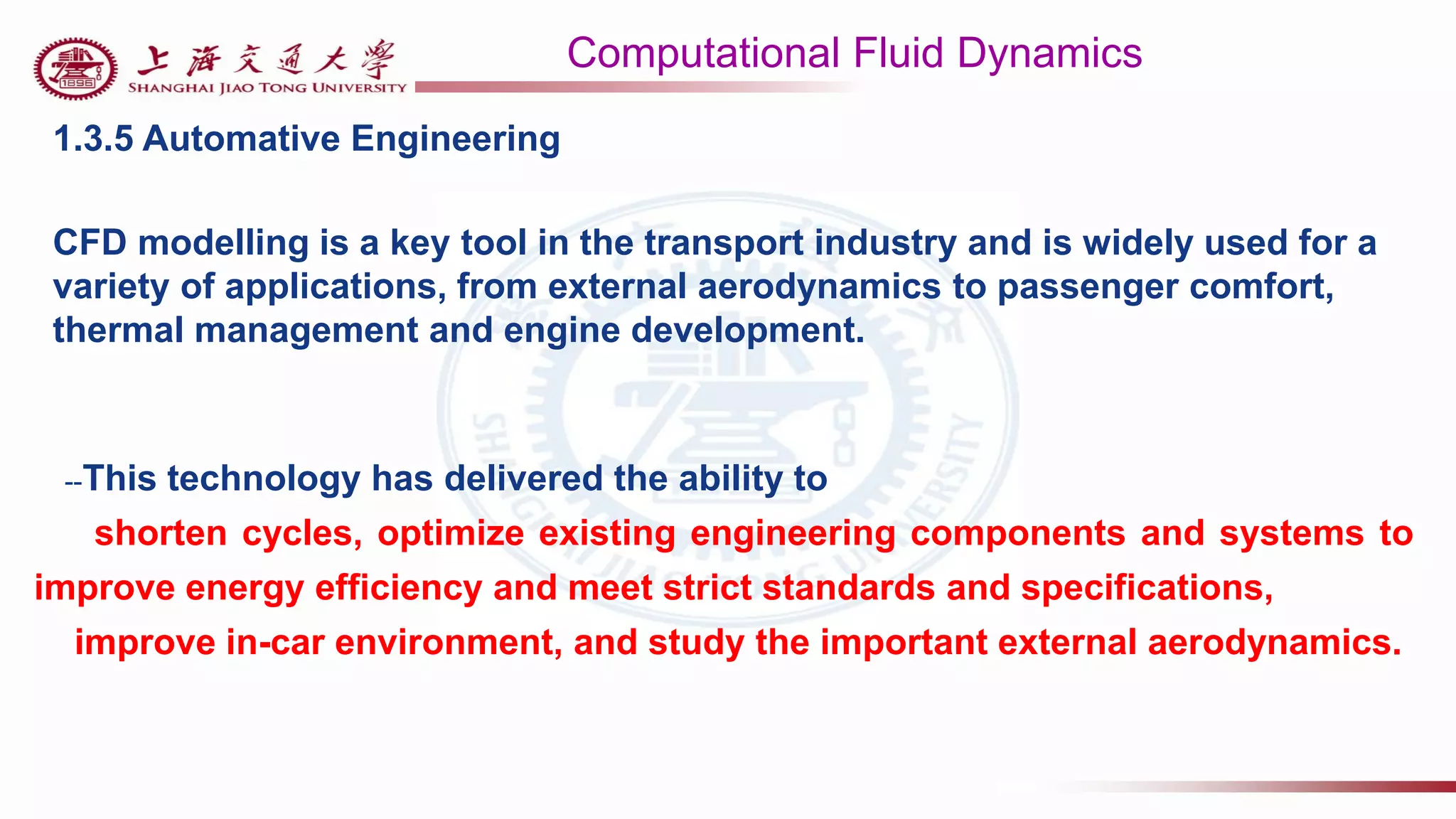 Computational Fluid Dynamics
1.3.5 Automative Engineering
CFD modelling is a key tool in the transport industry and is widely used for a
variety of applications, from external aerodynamics to passenger comfort,
thermal management and engine development.
--This technology has delivered the ability to
shorten cycles, optimize existing engineering components and systems to
improve energy efficiency and meet strict standards and specifications,
improve in-car environment, and study the important external aerodynamics.
 
