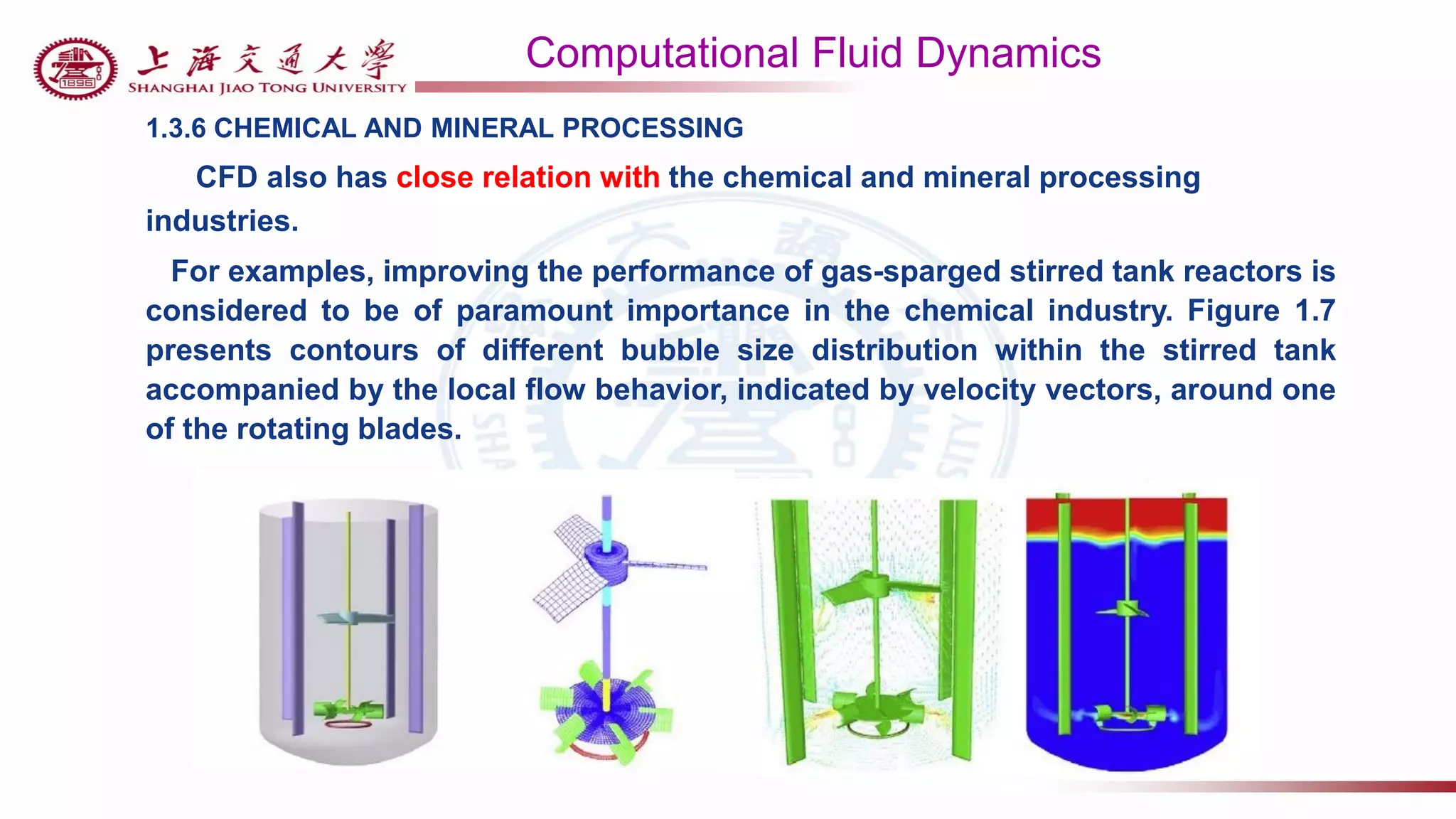 Computational Fluid Dynamics
1.3.6 CHEMICAL AND MINERAL PROCESSING
CFD also has close relation with the chemical and mineral processing
industries.
For examples, improving the performance of gas-sparged stirred tank reactors is
considered to be of paramount importance in the chemical industry. Figure 1.7
presents contours of different bubble size distribution within the stirred tank
accompanied by the local flow behavior, indicated by velocity vectors, around one
of the rotating blades.
 