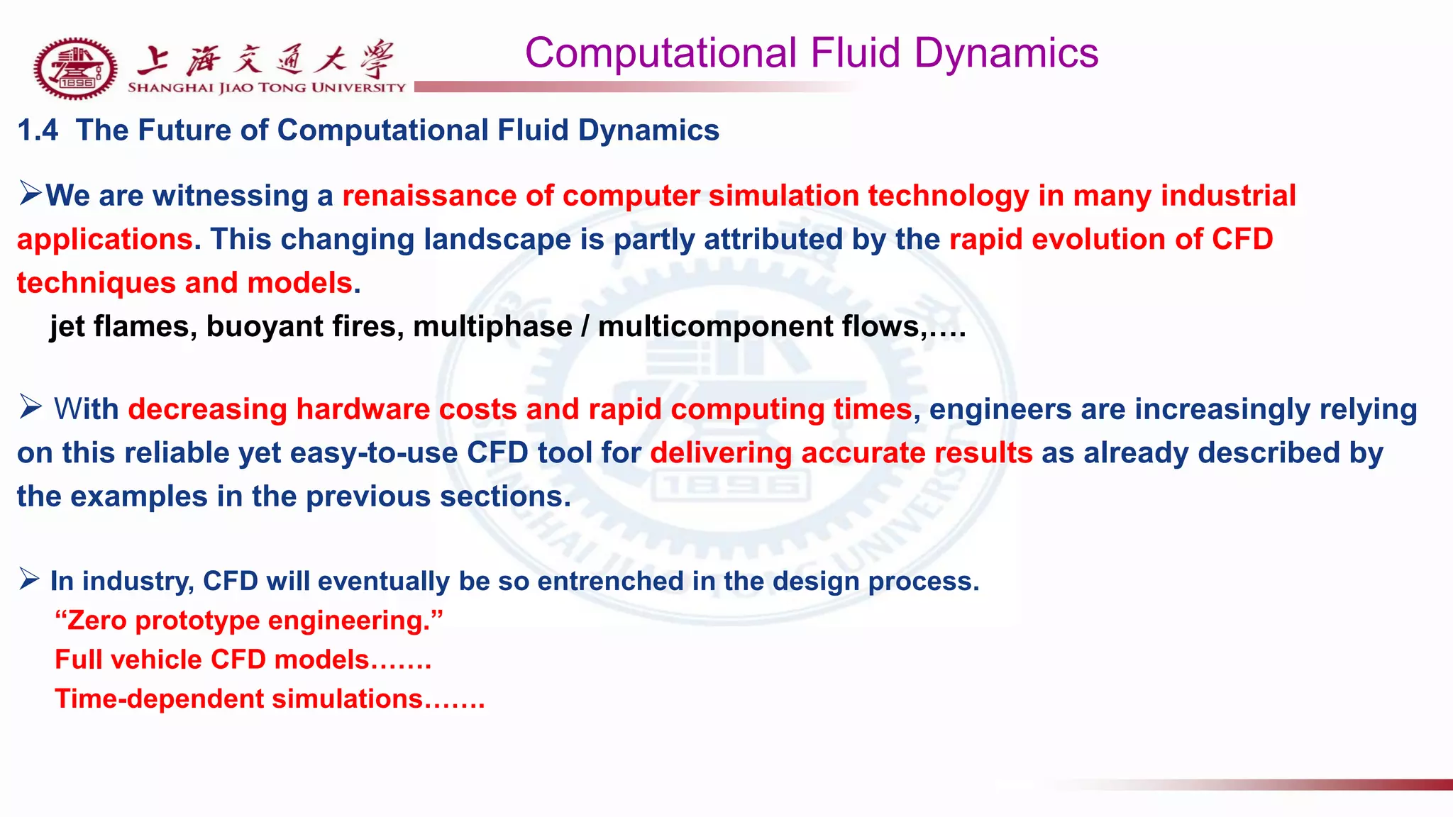 Computational Fluid Dynamics
1.4 The Future of Computational Fluid Dynamics
We are witnessing a renaissance of computer simulation technology in many industrial
applications. This changing landscape is partly attributed by the rapid evolution of CFD
techniques and models.
jet flames, buoyant fires, multiphase / multicomponent flows,….
 With decreasing hardware costs and rapid computing times, engineers are increasingly relying
on this reliable yet easy-to-use CFD tool for delivering accurate results as already described by
the examples in the previous sections.
 In industry, CFD will eventually be so entrenched in the design process.
“Zero prototype engineering.”
Full vehicle CFD models…….
Time-dependent simulations…….
 