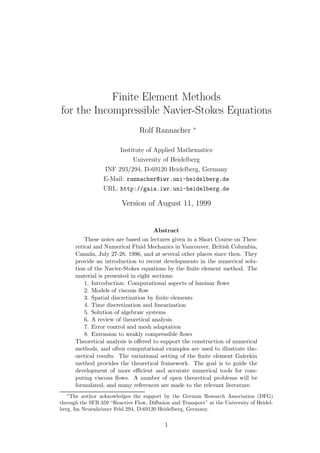 Finite Element Methods
for the Incompressible Navier-Stokes Equations
Rolf Rannacher ∗
Institute of Applied Mathematics
University of Heidelberg
INF 293/294, D-69120 Heidelberg, Germany
E-Mail: rannacher@iwr.uni-heidelberg.de
URL: http://gaia.iwr.uni-heidelberg.de
Version of August 11, 1999
Abstract
These notes are based on lectures given in a Short Course on Theo-
retical and Numerical Fluid Mechanics in Vancouver, British Columbia,
Canada, July 27-28, 1996, and at several other places since then. They
provide an introduction to recent developments in the numerical solu-
tion of the Navier-Stokes equations by the ﬁnite element method. The
material is presented in eight sections:
1. Introduction: Computational aspects of laminar ﬂows
2. Models of viscous ﬂow
3. Spatial discretization by ﬁnite elements
4. Time discretization and linearization
5. Solution of algebraic systems
6. A review of theoretical analysis
7. Error control and mesh adaptation
8. Extension to weakly compressible ﬂows
Theoretical analysis is oﬀered to support the construction of numerical
methods, and often computational examples are used to illustrate the-
oretical results. The variational setting of the ﬁnite element Galerkin
method provides the theoretical framework. The goal is to guide the
development of more eﬃcient and accurate numerical tools for com-
puting viscous ﬂows. A number of open theoretical problems will be
formulated, and many references are made to the relevant literature.
∗
The author acknowledges the support by the German Research Association (DFG)
through the SFB 359 “Reactive Flow, Diﬀusion and Transport” at the University of Heidel-
berg, Im Neuenheimer Feld 294, D-69120 Heidelberg, Germany.
1
 