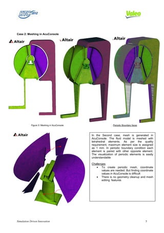Case 2: Meshing in AcuConsole




            Figure 5: Meshing in AcuConsole                   Periodic Boundary faces



                                              In the Second case, mesh is generated in
                                              AcuConsole. The fluid model is meshed with
                                              tetrahedral elements. As per the quality
                                              requirement, maximum element size is assigned
                                              as 1 mm. In periodic boundary condition each
                                              element is paired with other opposite element.
                                              The visualization of periodic elements is easily
                                              understandable

                                              Challenges
                                                 • To create periodic mesh, coordinate
                                                     values are needed. But finding coordinate
                                                     values in AcuConsole is difficult
                                                 • There is no geometry cleanup and mesh
                                                     editing features




Simulation Driven Innovation                                                            5
 
