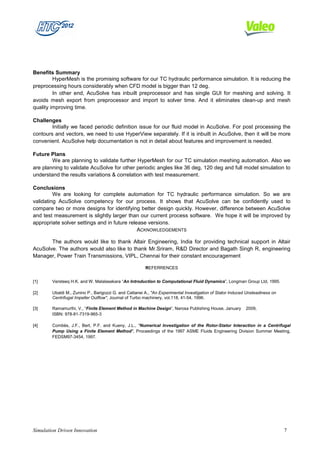 Benefits Summary
         HyperMesh is the promising software for our TC hydraulic performance simulation. It is reducing the
preprocessing hours considerably when CFD model is bigger than 12 deg.
         In other end, AcuSolve has inbuilt preprocessor and has single GUI for meshing and solving. It
avoids mesh export from preprocessor and import to solver time. And it eliminates clean-up and mesh
quality improving time.

Challenges
        Initially we faced periodic definition issue for our fluid model in AcuSolve. For post processing the
contours and vectors, we need to use HyperView separately. If it is inbuilt in AcuSolve, then it will be more
convenient. AcuSolve help documentation is not in detail about features and improvement is needed.

Future Plans
        We are planning to validate further HyperMesh for our TC simulation meshing automation. Also we
are planning to validate AcuSolve for other periodic angles like 36 deg, 120 deg and full model simulation to
understand the results variations & correlation with test measurement.

Conclusions
         We are looking for complete automation for TC hydraulic performance simulation. So we are
validating AcuSolve competency for our process. It shows that AcuSolve can be confidently used to
compare two or more designs for identifying better design quickly. However, difference between AcuSolve
and test measurement is slightly larger than our current process software. We hope it will be improved by
appropriate solver settings and in future release versions.
                                              ACKNOWLEDGEMENTS

       The authors would like to thank Altair Engineering, India for providing technical support in Altair
AcuSolve. The authors would also like to thank Mr.Sriram, R&D Director and Bagath Singh R, engineering
Manager, Power Train Transmissions, VIPL, Chennai for their constant encouragement

                                                        REFERRENCES


[1]     Versteeq H.K. and W. Malalasekara “An Introduction to Computational Fluid Dynamics”, Longman Group Ltd, 1995.

[2]     Ubaldi M., Zunino P., Barigozzi G. and Cattanei A., "An Experimental Investigation of Stator Induced Unsteadiness on
        Centrifugal Impeller Outflow", Journal of Turbo machinery, vol.118, 41-54, 1996.

[3]     Ramamurthi, V., “Finite Element Method in Machine Design”, Narosa Publishing House, January         2009,
        ISBN: 978-81-7319-965-3

[4]     Combès, J.F., Bert, P.F. and Kueny, J.L., "Numerical Investigation of the Rotor-Stator Interaction in a Centrifugal
        Pump Using a Finite Element Method", Proceedings of the 1997 ASME Fluids Engineering Division Summer Meeting,
        FEDSM97-3454, 1997.




Simulation Driven Innovation                                                                                                   7
 