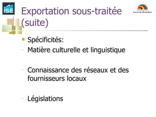 Exportation sous-traitée (suite) Spécificités:  Matière culturelle et linguistique Connaissance des réseaux et des fournisseurs locaux Législations 