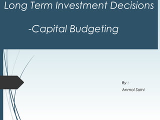 Long Term Investment Decisions 
-Capital Budgeting 
By : 
Anmol Saini 
 