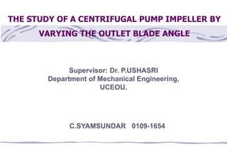 THE STUDY OF A CENTRIFUGAL PUMP IMPELLER BY
VARYING THE OUTLET BLADE ANGLE
C.SYAMSUNDAR 0109-1654
Supervisor: Dr. P.USHASRI
Department of Mechanical Engineering,
UCEOU.
 