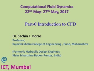 Computational Fluid Dynamics
22nd May- 27th May, 2017
@
ICT, Mumbai
Part-0 Introduction to CFD
Dr. Sachin L. Borse
Professor,
Rajarshi Shahu College of Engineering , Pune, Maharashtra
(Formerly Hydraulic Design Engineer,
Klein Schanzline Becker Pumps, India)
 
