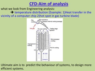 CFD-Aim of analysis
what we look from Engineering analysis:
 temperature distribution (Example: 1)Heat transfer in the
vicinity of a computer chip 2)hot spot in gas turbine blade)
Ultimate aim is to predict the behaviour of systems, to design more
efficient systems.
 